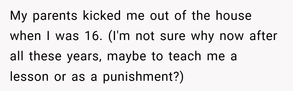 My parents kicked me out of the house when I was 16. (I'm not sure why now after all these years, maybe to teach me a lesson or as a...