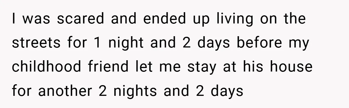 I was scared and ended up living on the streets for 1 night and 2 days before my childhood friend let me stay at his house for another 2 nights...