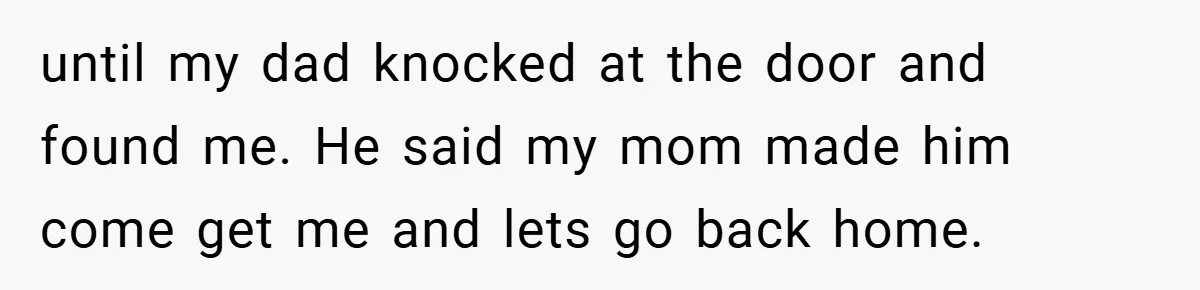 until my dad knocked at the door and found me. He said my mom made him come get me and lets go back home.