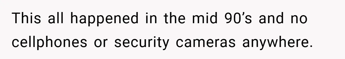 This all happened in the mid 90’s and no cellphones or security cameras anywhere.