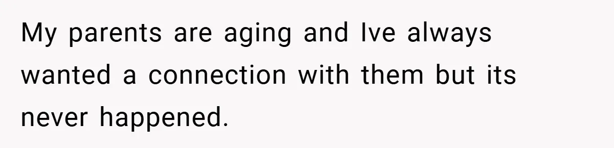 My parents are aging and Ive always wanted a connection with them but its never happened.