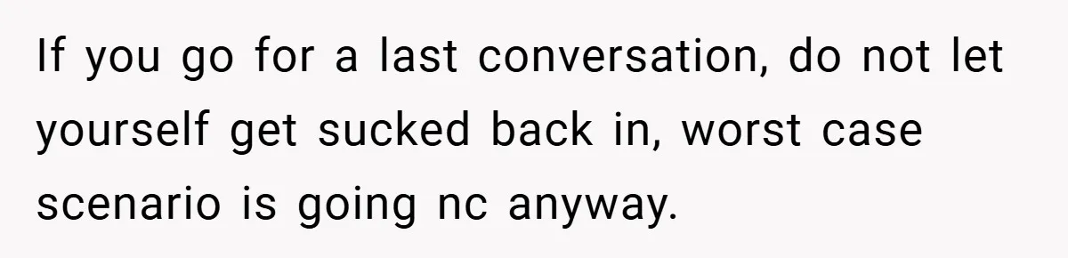 A Teen Refuses to Forgive Her Dad for Moving On Too Fast - and Leaves Home on Her 18th Birthday If you go for a last conversation, do not let yourself get sucked back in, worst case scenario is going nc anyway.