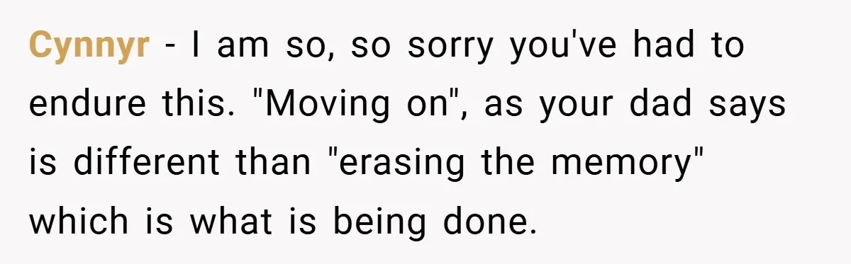 A Teen Refuses to Forgive Her Dad for Moving On Too Fast - and Leaves Home on Her 18th Birthday Cynnyr − I am so, so sorry you've had to endure this. "Moving on", as your dad says is different than "erasing the memory" which is what is being done.