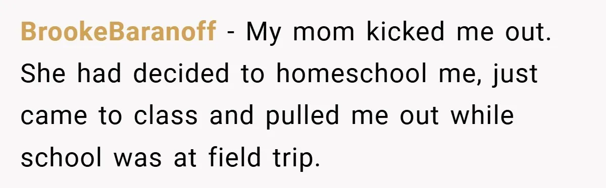 BrookeBaranoff − My mom kicked me out. She had decided to homeschool me, just came to class and pulled me out while school was at field trip.