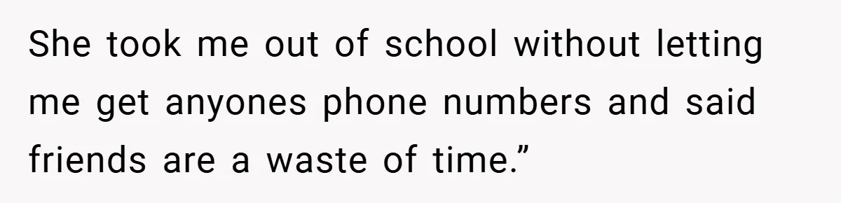 She took me out of school without letting me get anyones phone numbers and said friends are a waste of time.”