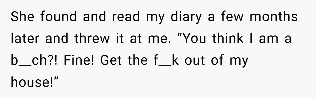 She found and read my diary a few months later and threw it at me. “You think I am a b__ch?! Fine! Get the f__k out of my house!”