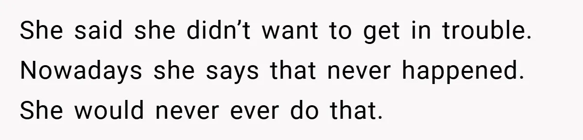 She said she didn’t want to get in trouble. Nowadays she says that never happened. She would never ever do that.