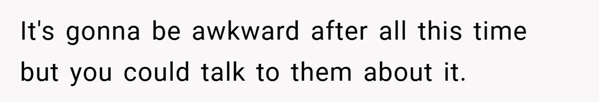 It's gonna be awkward after all this time but you could talk to them about it.