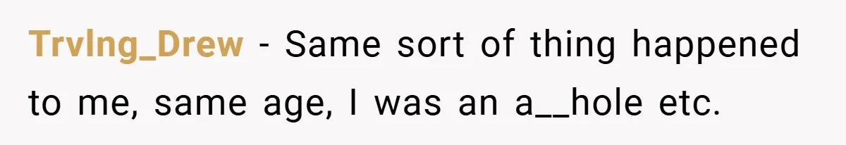 Trvlng_Drew − Same sort of thing happened to me, same age, I was an a__hole etc.