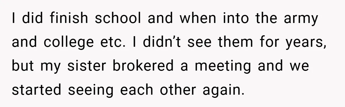 I did finish school and when into the army and college etc. I didn’t see them for years, but my sister brokered a meeting and we started seeing each other...