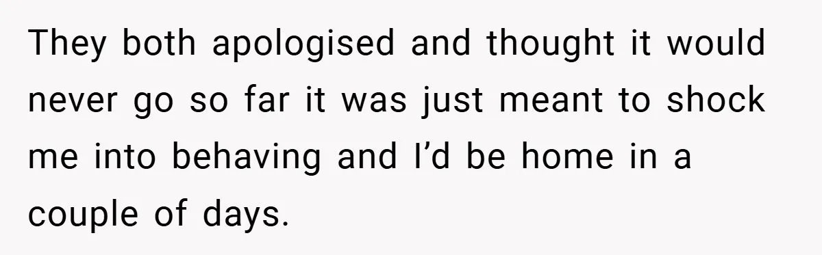 They both apologised and thought it would never go so far it was just meant to shock me into behaving and I’d be home in a couple of days.