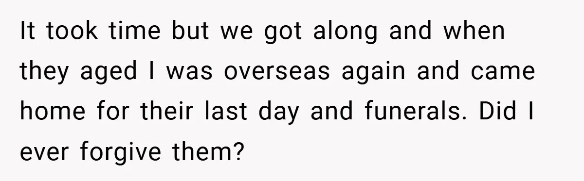 It took time but we got along and when they aged I was overseas again and came home for their last day and funerals. Did I ever forgive them?