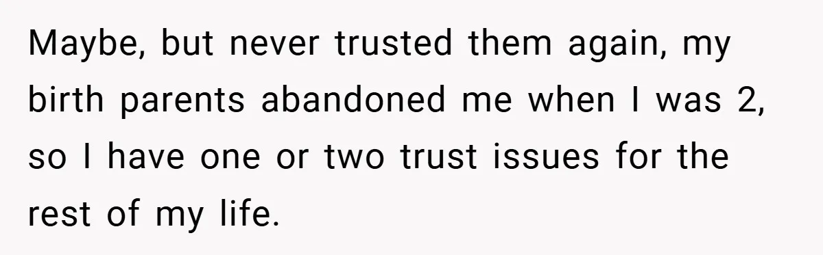 Maybe, but never trusted them again, my birth parents abandoned me when I was 2, so I have one or two trust issues for the rest of my life.