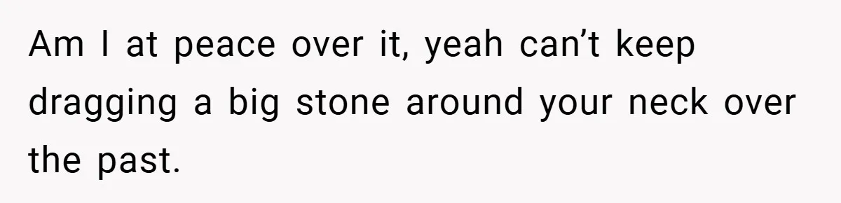 Am I at peace over it, yeah can’t keep dragging a big stone around your neck over the past.