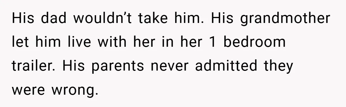 His dad wouldn’t take him. His grandmother let him live with her in her 1 bedroom trailer. His parents never admitted they were wrong.