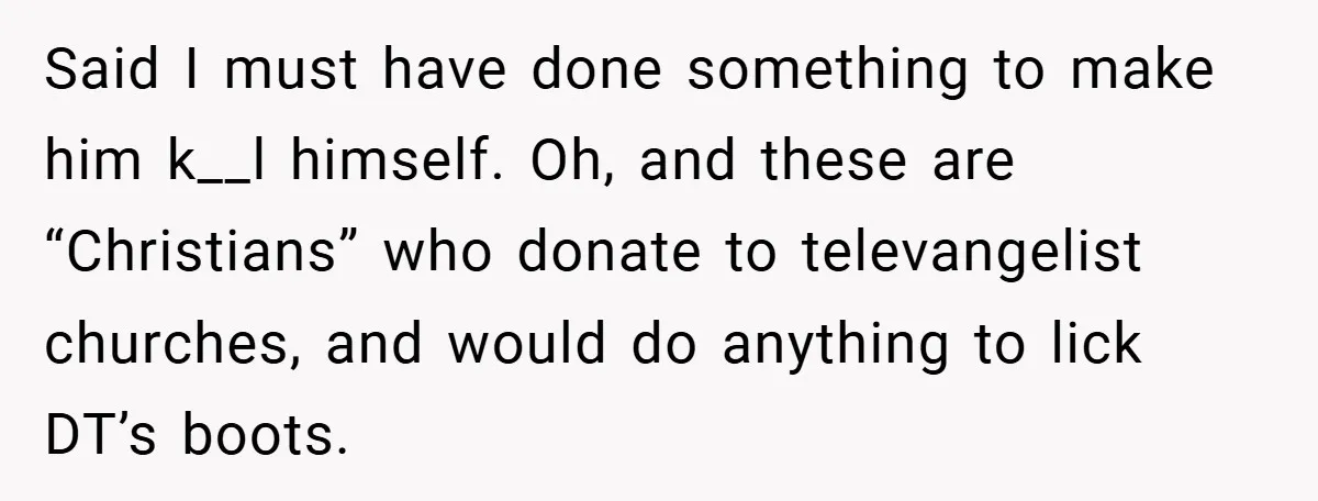 Said I must have done something to make him k__l himself. Oh, and these are “Christians” who donate to televangelist churches, and would do anything to lick DT’s boots.