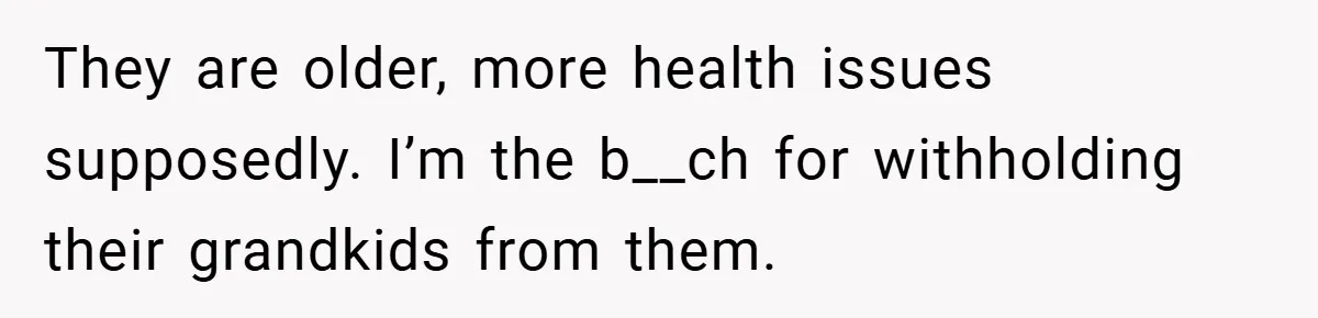 They are older, more health issues supposedly. I’m the b__ch for withholding their grandkids from them.