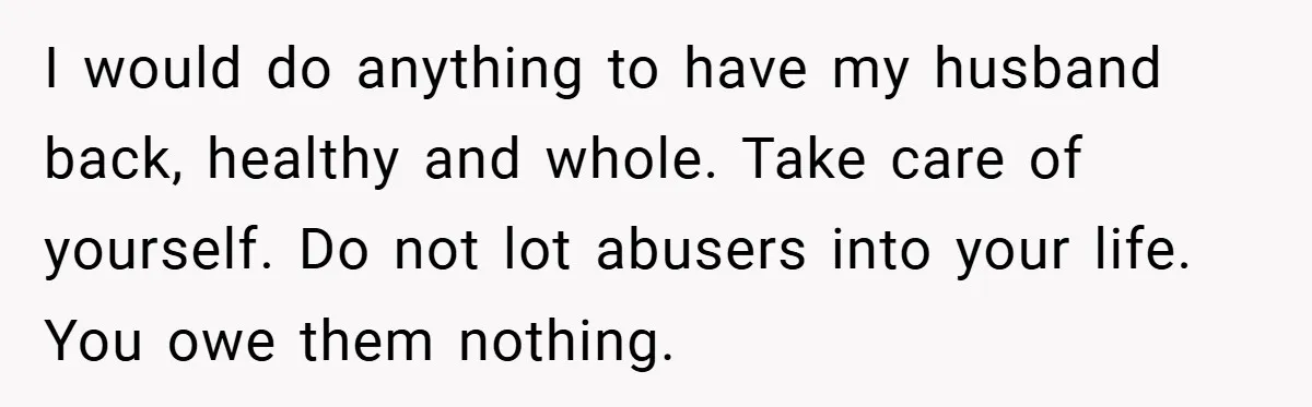 I would do anything to have my husband back, healthy and whole. Take care of yourself. Do not lot abusers into your life. You owe them nothing.