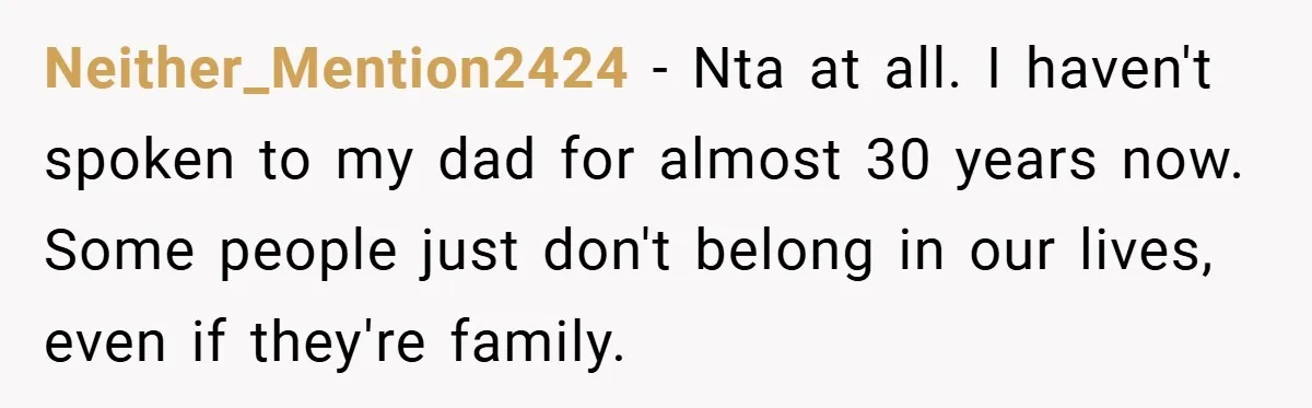 Neither_Mention2424 − Nta at all. I haven't spoken to my dad for almost 30 years now. Some people just don't belong in our lives, even if they're family.