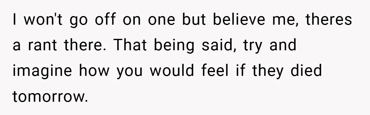 I won't go off on one but believe me, theres a rant there. That being said, try and imagine how you would feel if they died tomorrow.