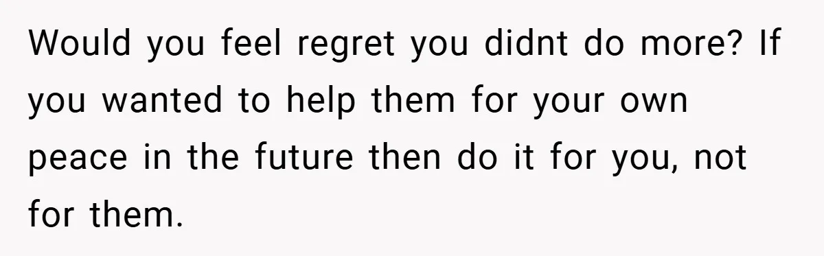 Would you feel regret you didnt do more? If you wanted to help them for your own peace in the future then do it for you, not for them.