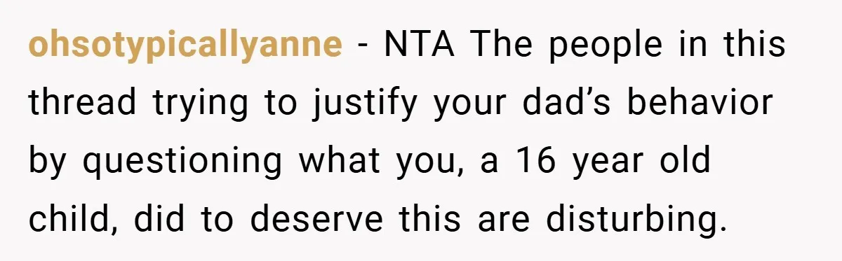 ohsotypicallyanne − NTA The people in this thread trying to justify your dad’s behavior by questioning what you, a 16 year old child, did to deserve this are disturbing.