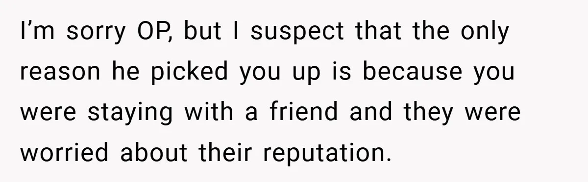 I’m sorry OP, but I suspect that the only reason he picked you up is because you were staying with a friend and they were worried about their reputation.