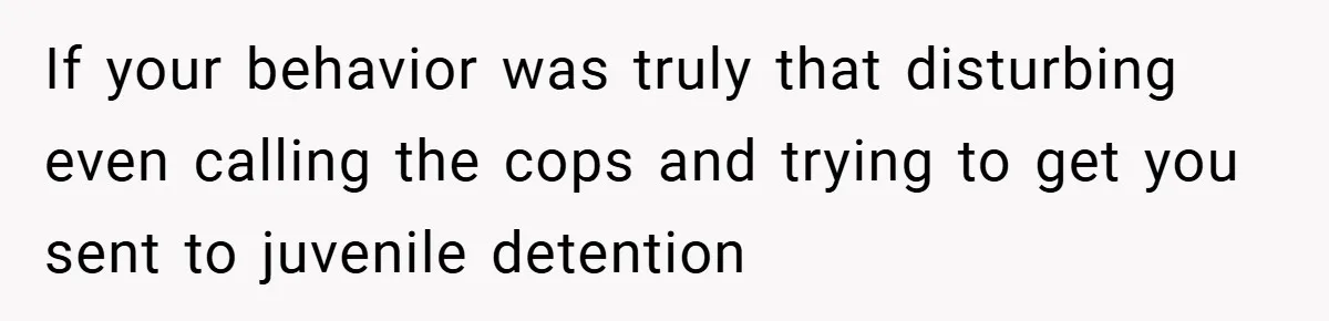 If your behavior was truly that disturbing even calling the cops and trying to get you sent to juvenile detention