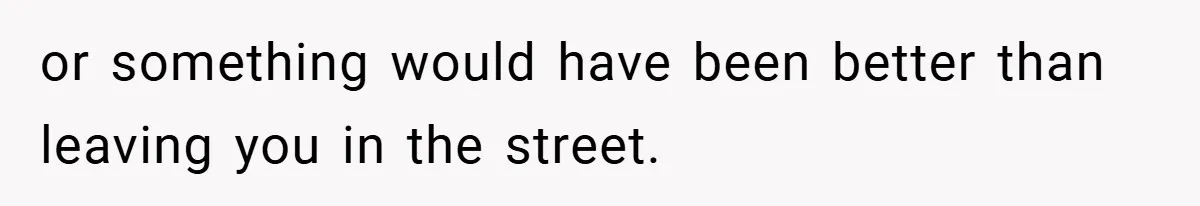 or something would have been better than leaving you in the street.