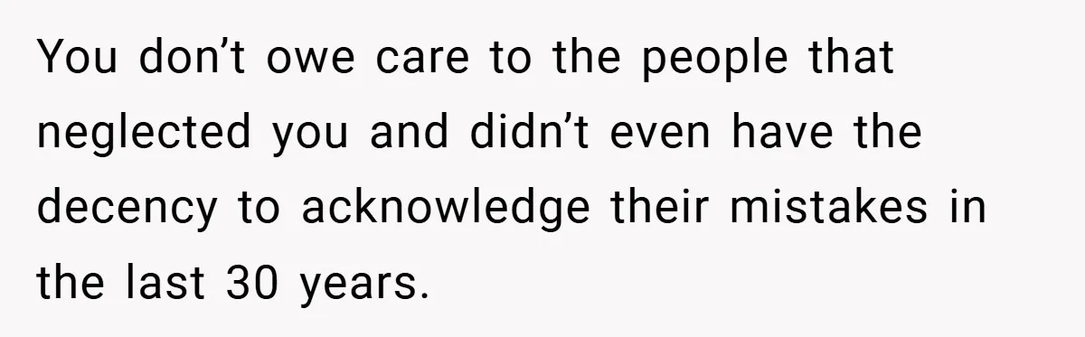 You don’t owe care to the people that neglected you and didn’t even have the decency to acknowledge their mistakes in the last 30 years.