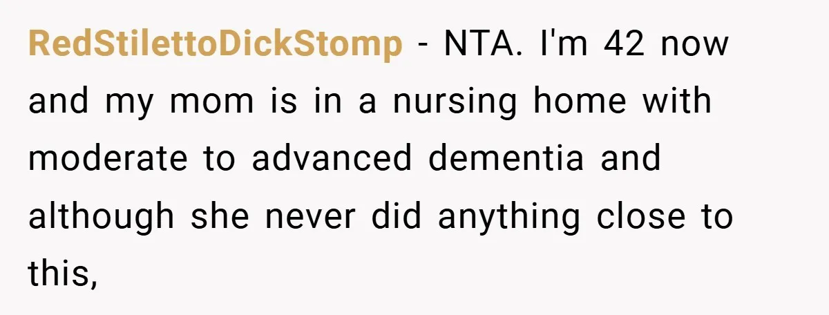 RedStilettoDickStomp − NTA. I'm 42 now and my mom is in a nursing home with moderate to advanced dementia and although she never did anything close to this,