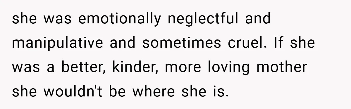she was emotionally neglectful and manipulative and sometimes cruel. If she was a better, kinder, more loving mother she wouldn't be where she is.