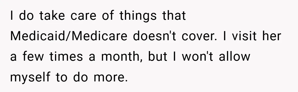 I do take care of things that Medicaid/Medicare doesn't cover. I visit her a few times a month, but I won't allow myself to do more.
