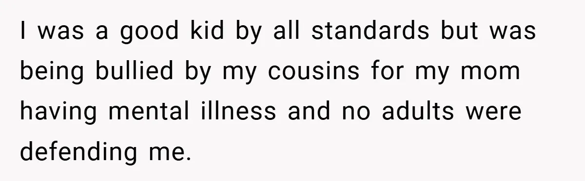 I was a good kid by all standards but was being bullied by my cousins for my mom having mental illness and no adults were defending me.