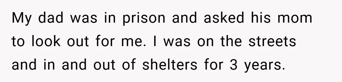 My dad was in prison and asked his mom to look out for me. I was on the streets and in and out of shelters for 3 years.