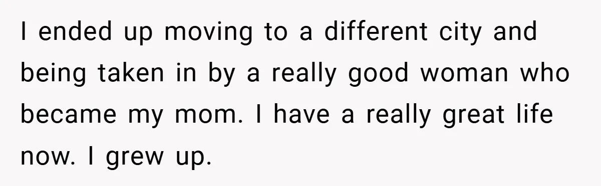I ended up moving to a different city and being taken in by a really good woman who became my mom. I have a really great life now. I grew...