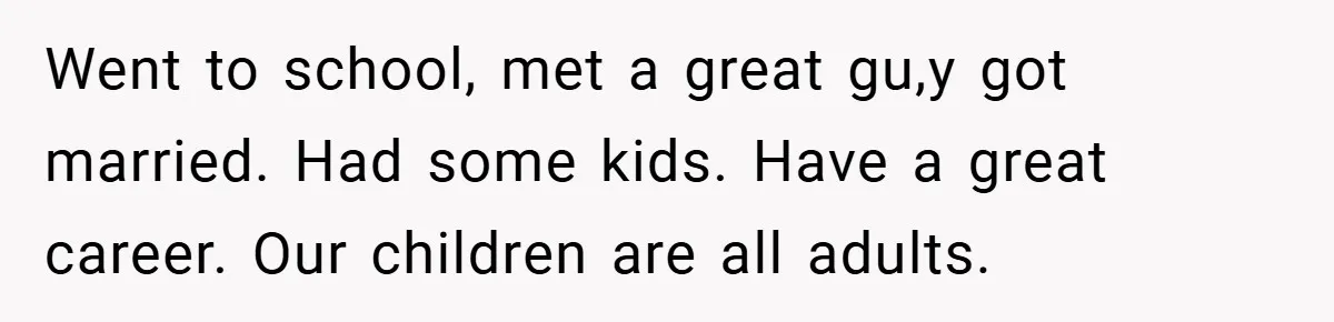 Went to school, met a great gu,y got married. Had some kids. Have a great career. Our children are all adults.