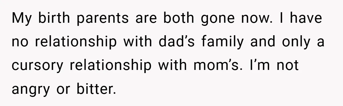 My birth parents are both gone now. I have no relationship with dad’s family and only a cursory relationship with mom’s. I’m not angry or bitter.