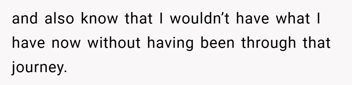and also know that I wouldn’t have what I have now without having been through that journey.