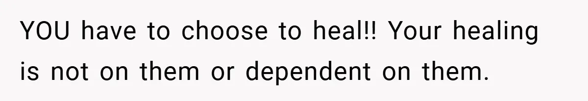 YOU have to choose to heal!! Your healing is not on them or dependent on them.