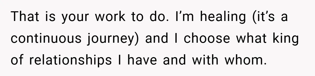 That is your work to do. I’m healing (it’s a continuous journey) and I choose what king of relationships I have and with whom.