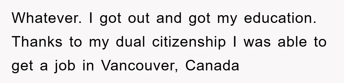 Whatever. I got out and got my education. Thanks to my dual citizenship I was able to get a job in Vancouver, Canada