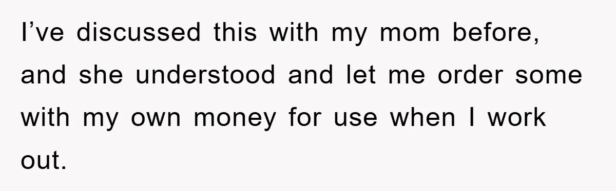 I’ve discussed this with my mom before, and she understood and let me order some with my own money for use when I work out.