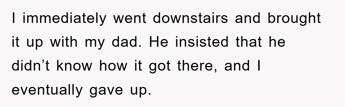 I immediately went downstairs and brought it up with my dad. He insisted that he didn’t know how it got there, and I eventually gave up.