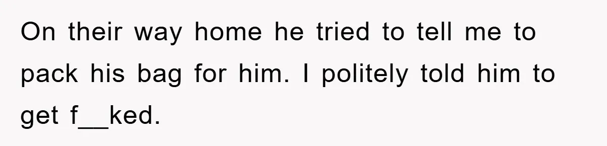 On their way home he tried to tell me to pack his bag for him. I politely told him to get f__ked.