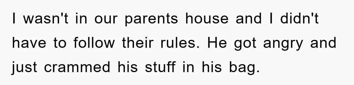 I wasn't in our parents house and I didn't have to follow their rules. He got angry and just crammed his stuff in his bag.
