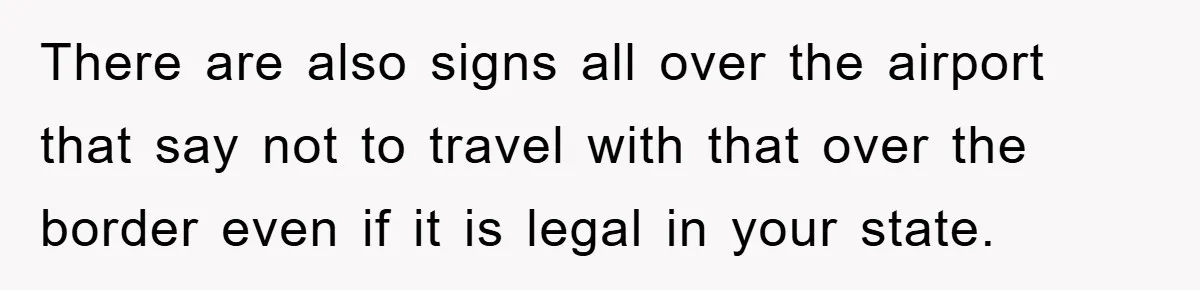 There are also signs all over the airport that say not to travel with that over the border even if it is legal in your state.