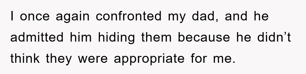 I once again confronted my dad, and he admitted him hiding them because he didn’t think they were appropriate for me.
