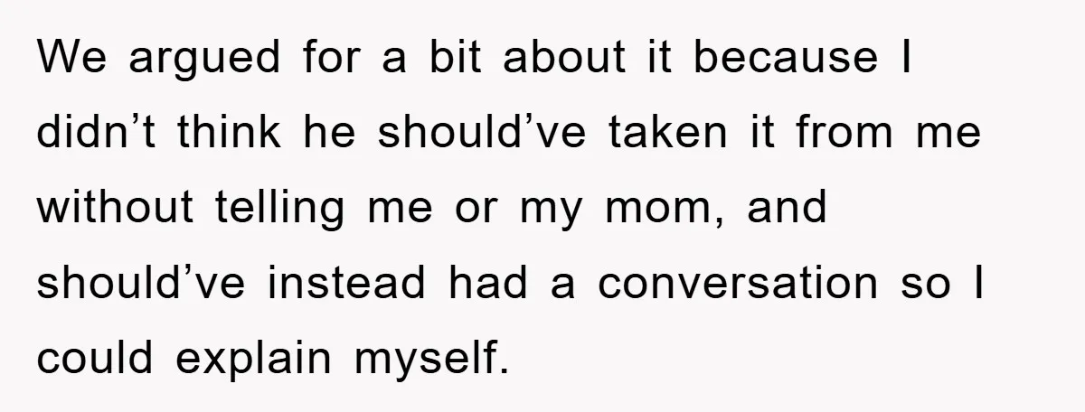 We argued for a bit about it because I didn’t think he should’ve taken it from me without telling me or my mom, and should’ve instead had a conversation so...