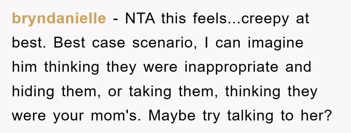 bryndanielle − NTA this feels...creepy at best. Best case scenario, I can imagine him thinking they were inappropriate and hiding them, or taking them, thinking they were your mom's. Maybe...